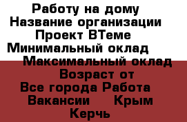 Работу на дому › Название организации ­ Проект ВТеме  › Минимальный оклад ­ 600 › Максимальный оклад ­ 3 000 › Возраст от ­ 18 - Все города Работа » Вакансии   . Крым,Керчь